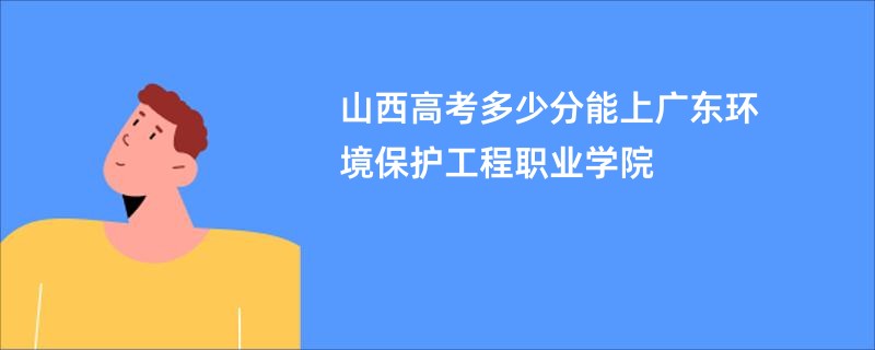 山西高考多少分能上广东环境保护工程职业学院