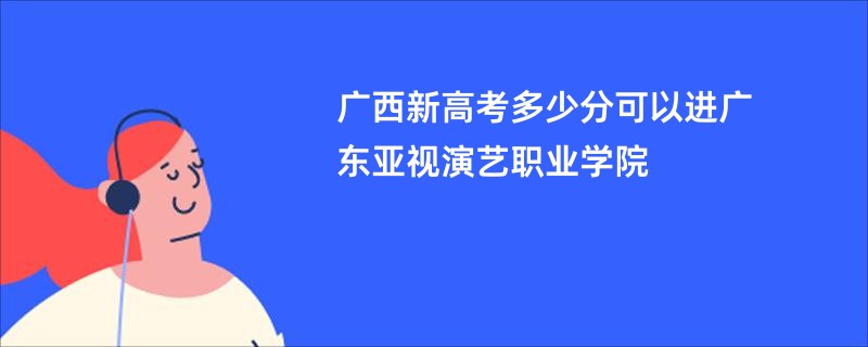 广西新高考多少分可以进广东亚视演艺职业学院