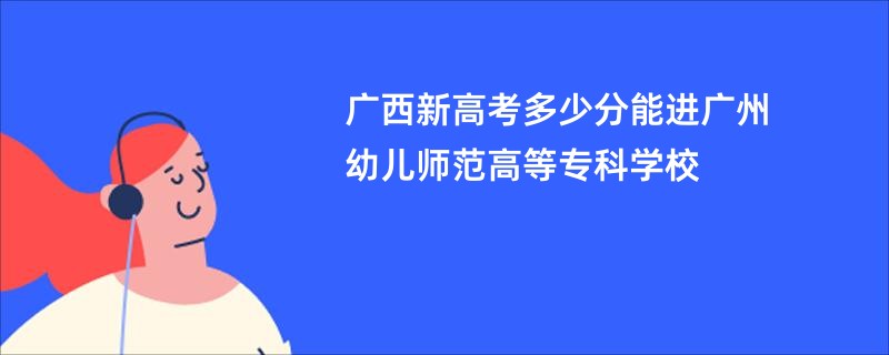 广西新高考多少分能进广州幼儿师范高等专科学校