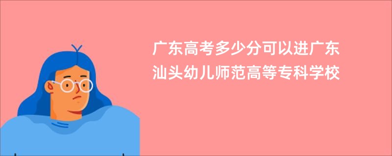 广东高考多少分可以进广东汕头幼儿师范高等专科学校