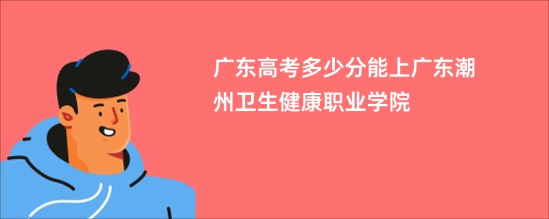 广东高考多少分能上广东潮州卫生健康职业学院