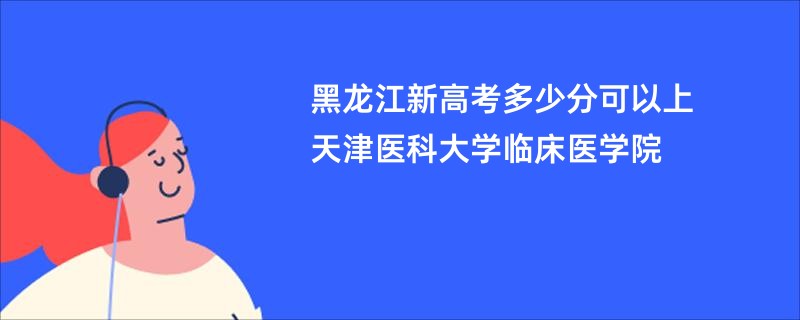 黑龙江新高考多少分可以上天津医科大学临床医学院