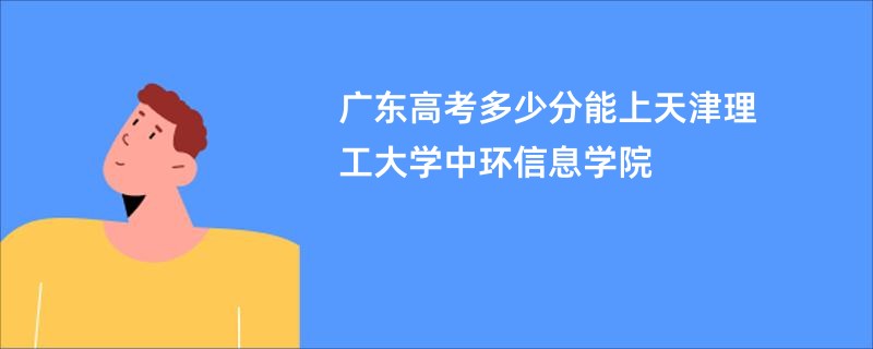 广东高考多少分能上天津理工大学中环信息学院