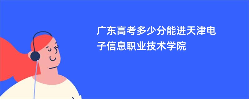 广东高考多少分能进天津电子信息职业技术学院