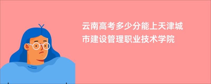 云南高考多少分能上天津城市建设管理职业技术学院