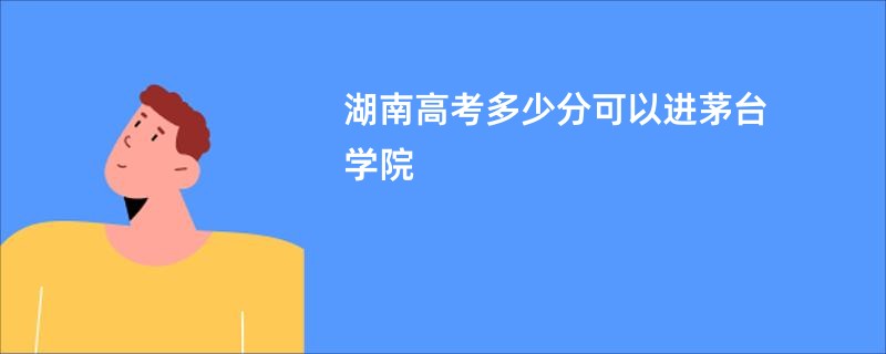 湖南高考多少分可以进茅台学院