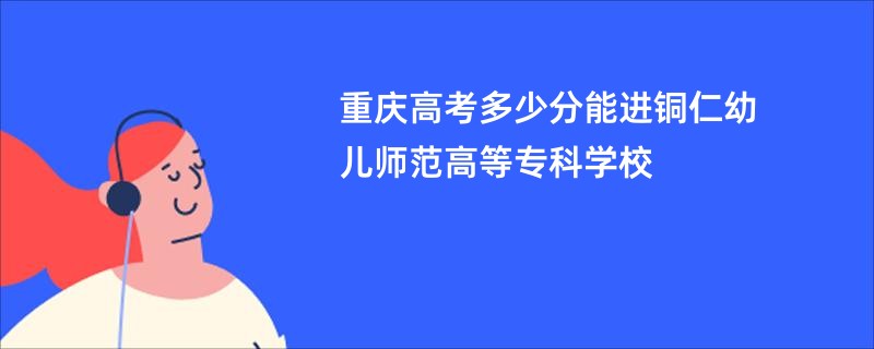 重庆高考多少分能进铜仁幼儿师范高等专科学校