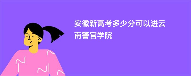 安徽新高考多少分可以进云南警官学院