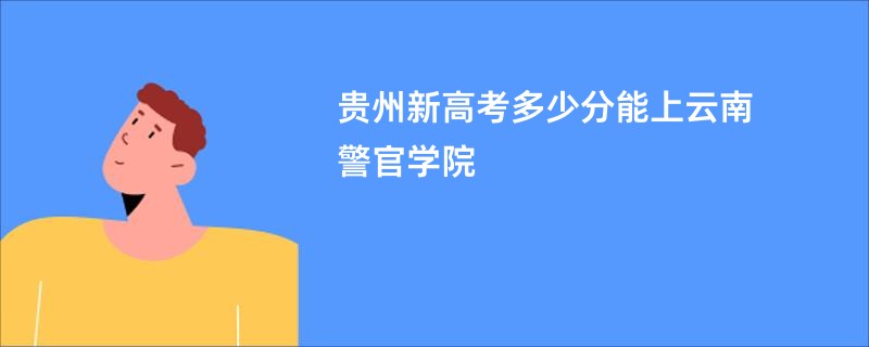 贵州新高考多少分能上云南警官学院