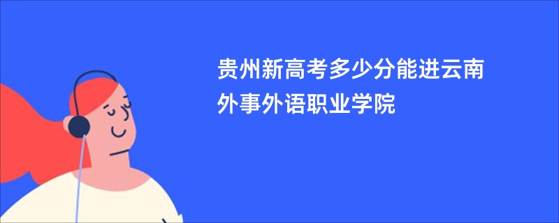 贵州新高考多少分能进云南外事外语职业学院