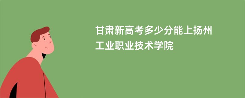 甘肃新高考多少分能上扬州工业职业技术学院