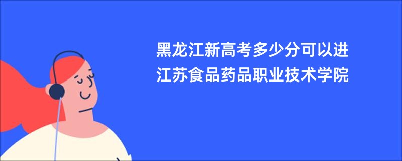 黑龙江新高考多少分可以进江苏食品药品职业技术学院
