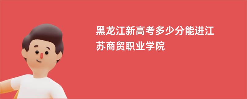 黑龙江新高考多少分能进江苏商贸职业学院