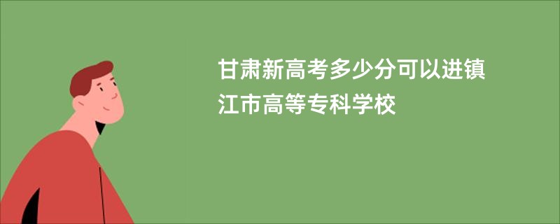 甘肃新高考多少分可以进镇江市高等专科学校