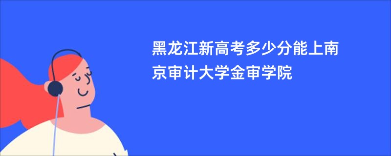 黑龙江新高考多少分能上南京审计大学金审学院