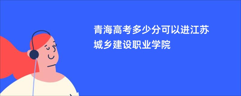青海高考多少分可以进江苏城乡建设职业学院