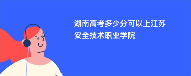 湖南高考多少分可以上江苏安全技术职业学院