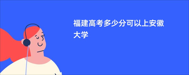 福建高考多少分可以上安徽大学