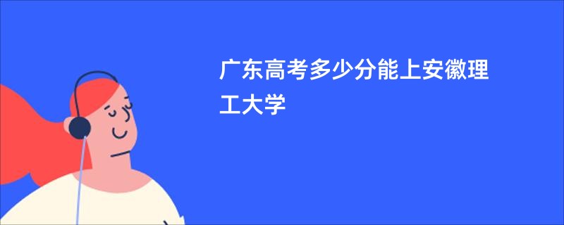 广东高考多少分能上安徽理工大学