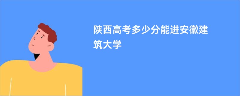 陕西高考多少分能进安徽建筑大学