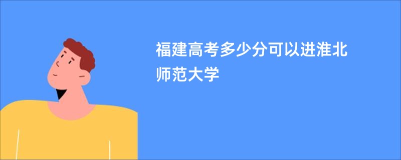 福建高考多少分可以进淮北师范大学