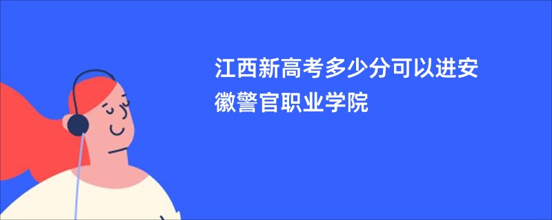 江西新高考多少分可以进安徽警官职业学院