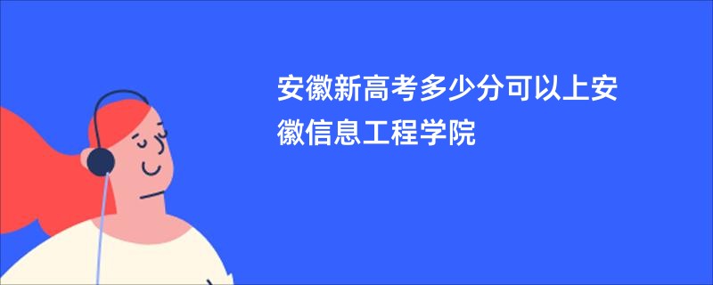 安徽新高考多少分可以上安徽信息工程学院