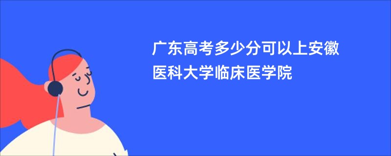 广东高考多少分可以上安徽医科大学临床医学院