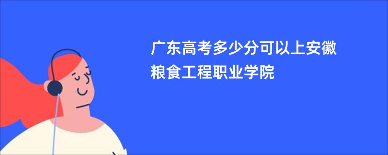 广东高考多少分可以上安徽粮食工程职业学院