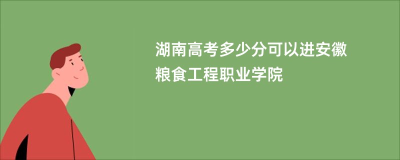 湖南高考多少分可以进安徽粮食工程职业学院