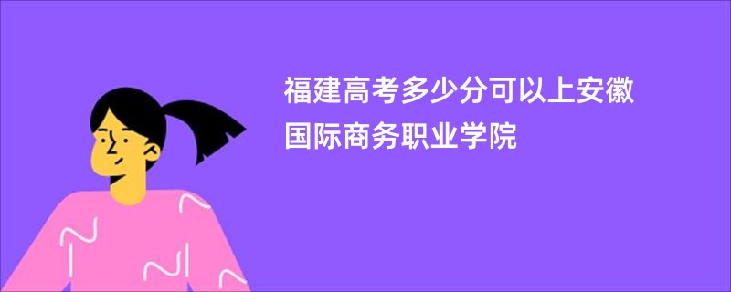 福建高考多少分可以上安徽国际商务职业学院