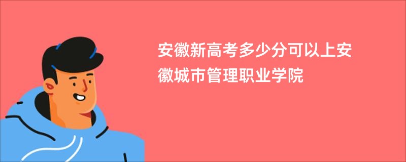 安徽新高考多少分可以上安徽城市管理职业学院