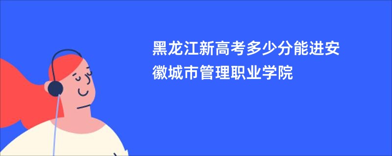 黑龙江新高考多少分能进安徽城市管理职业学院