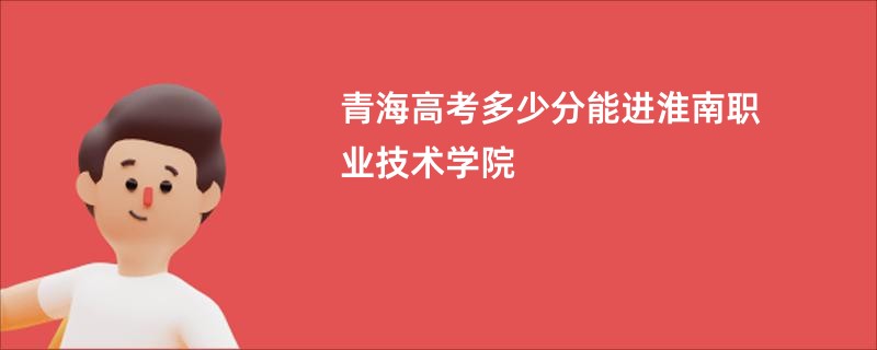 青海高考多少分能进淮南职业技术学院