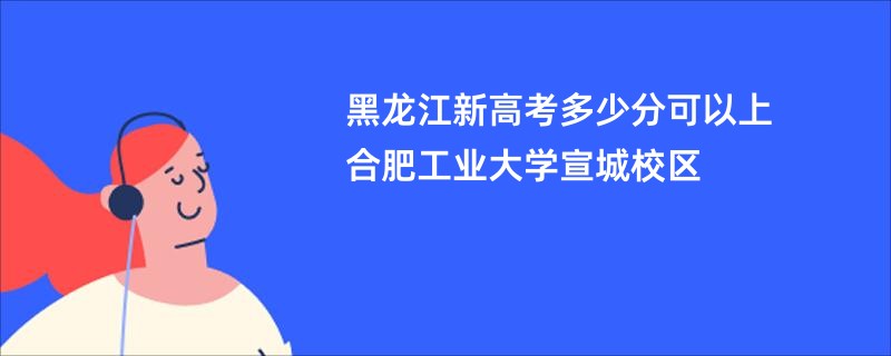 黑龙江新高考多少分可以上合肥工业大学宣城校区