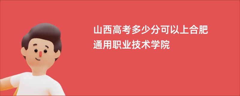 山西高考多少分可以上合肥通用职业技术学院