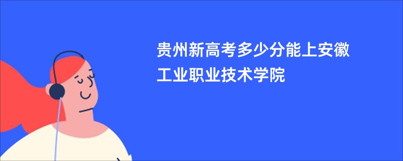 贵州新高考多少分能上安徽工业职业技术学院