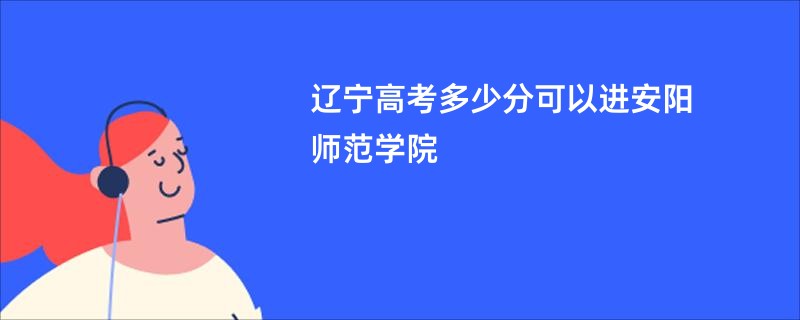 辽宁高考多少分可以进安阳师范学院