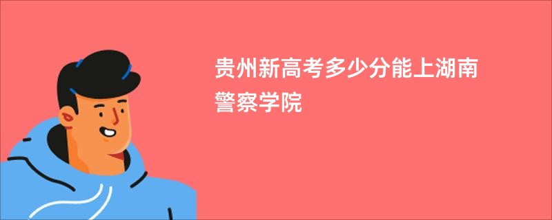 贵州新高考多少分能上湖南警察学院