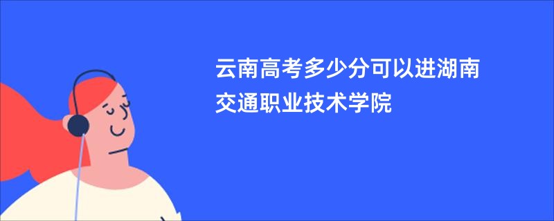 云南高考多少分可以进湖南交通职业技术学院