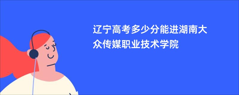 辽宁高考多少分能进湖南大众传媒职业技术学院