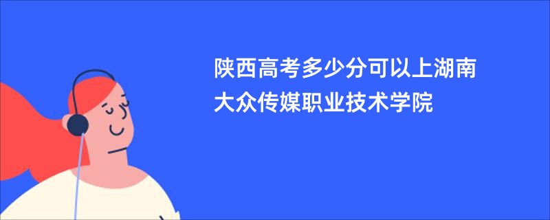 陕西高考多少分可以上湖南大众传媒职业技术学院