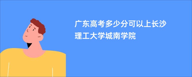 广东高考多少分可以上长沙理工大学城南学院