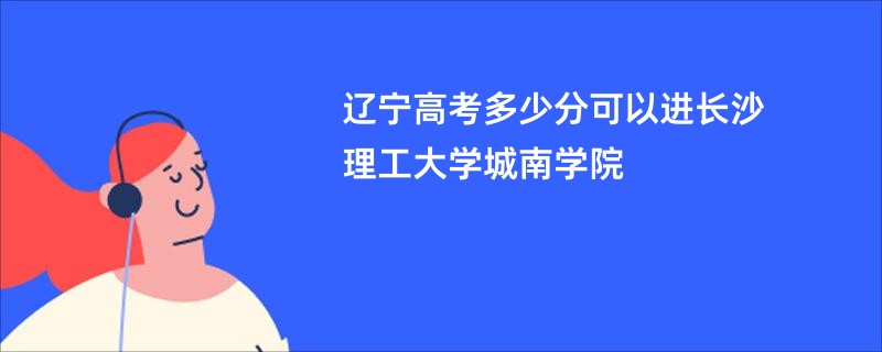 辽宁高考多少分可以进长沙理工大学城南学院