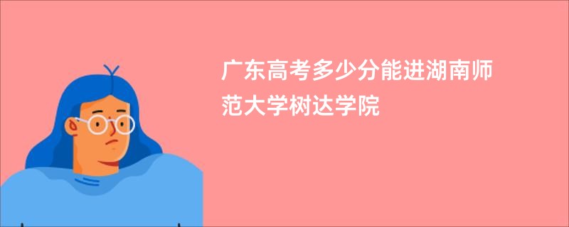 广东高考多少分能进湖南师范大学树达学院