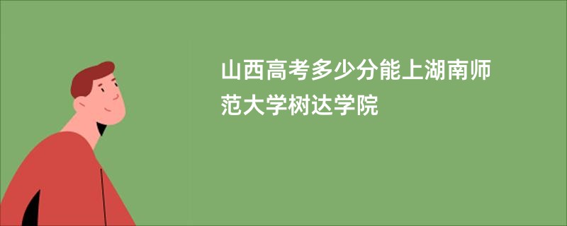 山西高考多少分能上湖南师范大学树达学院