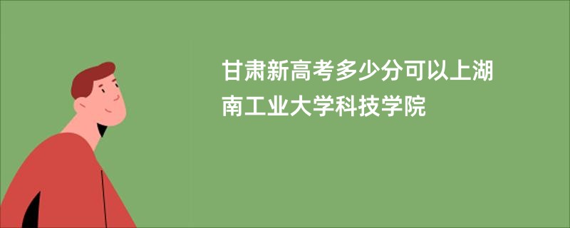 甘肃新高考多少分可以上湖南工业大学科技学院