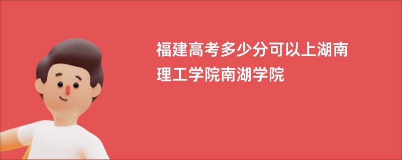 福建高考多少分可以上湖南理工学院南湖学院