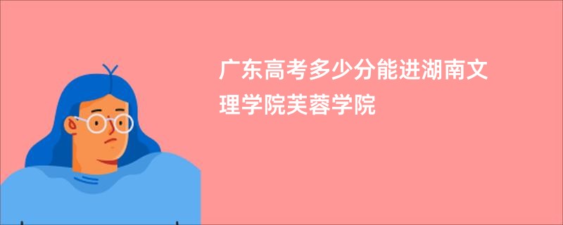 广东高考多少分能进湖南文理学院芙蓉学院