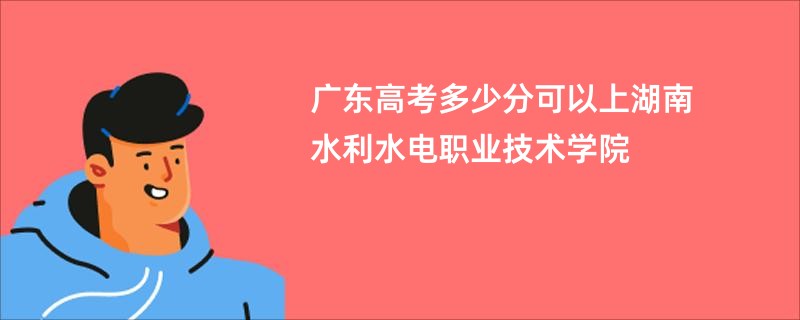 广东高考多少分可以上湖南水利水电职业技术学院